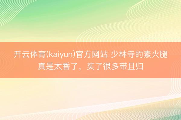 开云体育(kaiyun)官方网站 少林寺的素火腿真是太香了，买了很多带且归