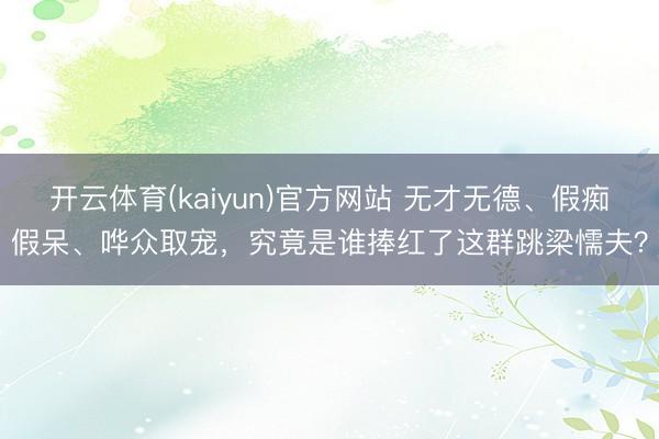 开云体育(kaiyun)官方网站 无才无德、假痴假呆、哗众取宠，究竟是谁捧红了这群跳梁懦夫？