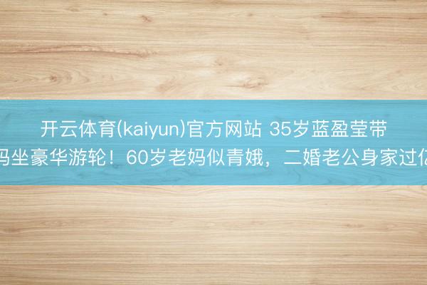 开云体育(kaiyun)官方网站 35岁蓝盈莹带妈坐豪华游轮！60岁老妈似青娥，二婚老公身家过亿