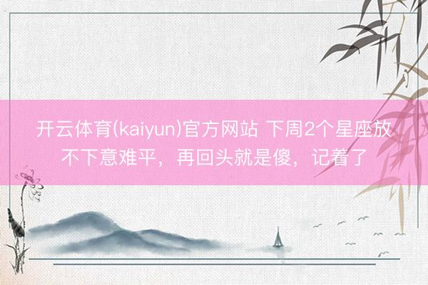 开云体育(kaiyun)官方网站 下周2个星座放不下意难平，再回头就是傻，记着了