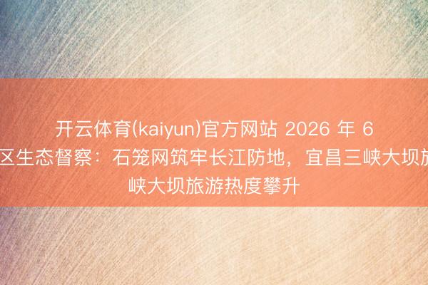 开云体育(kaiyun)官方网站 2026 年 6 月｜三峡库区生态督察：石笼网筑牢长江防地，宜昌三峡大坝旅游热度攀升