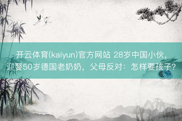 开云体育(kaiyun)官方网站 28岁中国小伙，迎娶50岁德国老奶奶，父母反对：怎样要孩子？