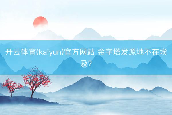 开云体育(kaiyun)官方网站 金字塔发源地不在埃及？