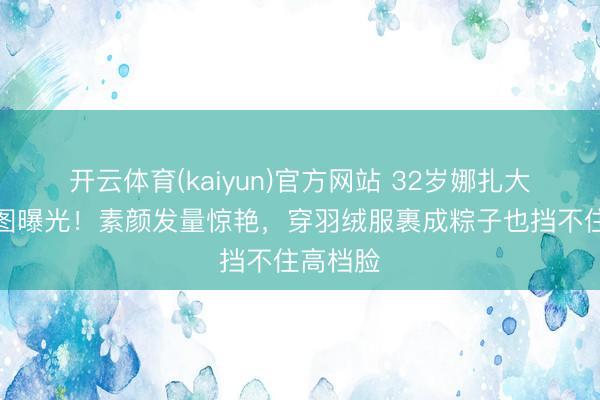 开云体育(kaiyun)官方网站 32岁娜扎大孤山生图曝光！素颜发量惊艳，穿羽绒服裹成粽子也挡不住高档脸