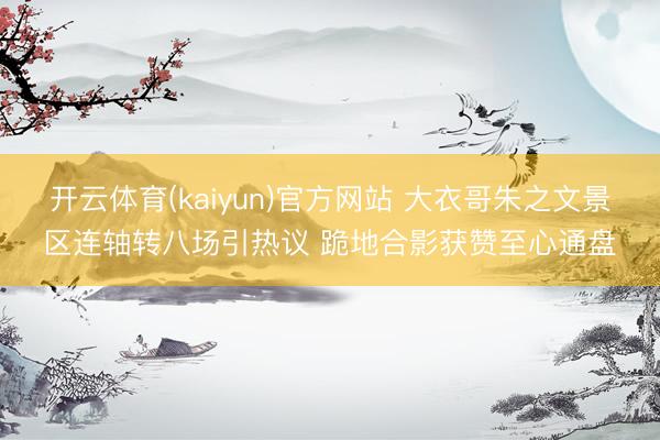 开云体育(kaiyun)官方网站 大衣哥朱之文景区连轴转八场引热议 跪地合影获赞至心通盘
