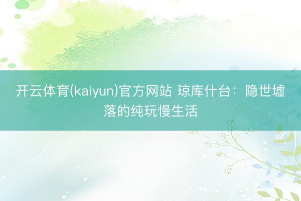 开云体育(kaiyun)官方网站 琼库什台：隐世墟落的纯玩慢生活