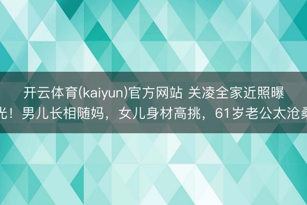 开云体育(kaiyun)官方网站 关凌全家近照曝光！男儿长相随妈，女儿身材高挑，61岁老公太沧桑