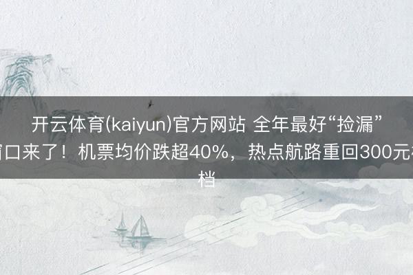 开云体育(kaiyun)官方网站 全年最好“捡漏”窗口来了！机票均价跌超40%，热点航路重回300元档
