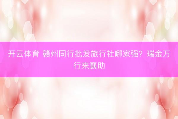 开云体育 赣州同行批发旅行社哪家强？瑞金万行来襄助