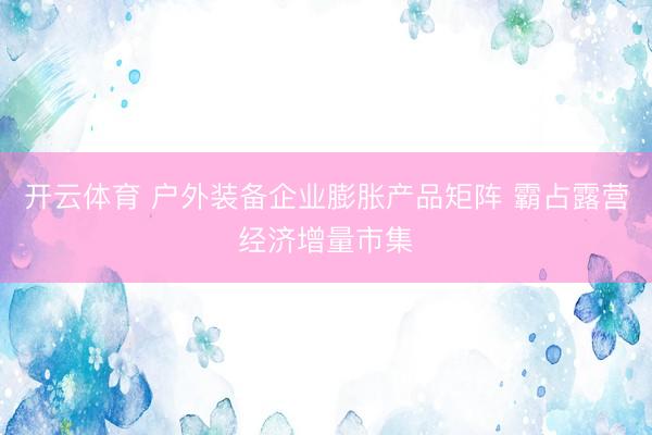 开云体育 户外装备企业膨胀产品矩阵 霸占露营经济增量市集