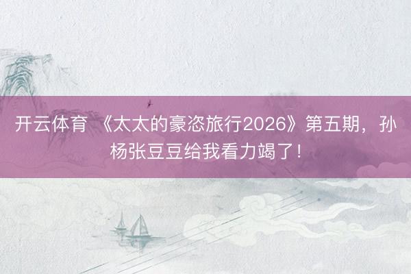 开云体育 《太太的豪恣旅行2026》第五期，孙杨张豆豆给我看力竭了！