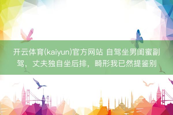 开云体育(kaiyun)官方网站 自驾坐男闺蜜副驾，丈夫独自坐后排，畸形我已然提鉴别