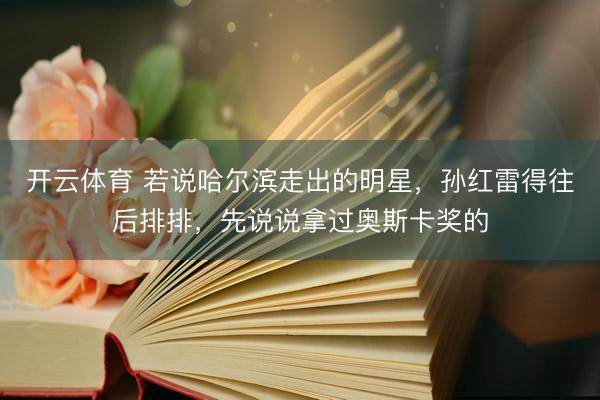 开云体育 若说哈尔滨走出的明星，孙红雷得往后排排，先说说拿过奥斯卡奖的