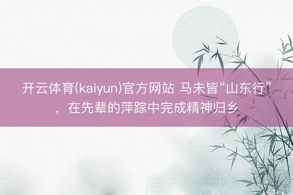 开云体育(kaiyun)官方网站 马未皆“山东行”，在先辈的萍踪中完成精神归乡