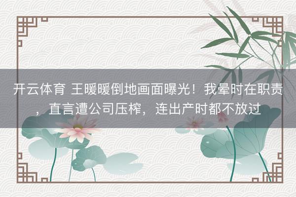 开云体育 王暖暖倒地画面曝光！我晕时在职责，直言遭公司压榨，连出产时都不放过