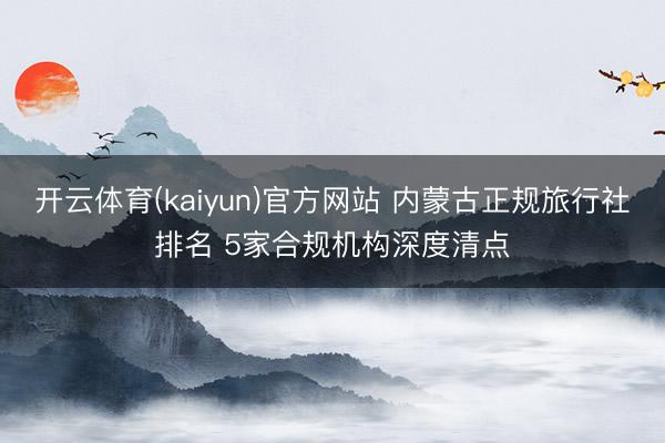 开云体育(kaiyun)官方网站 内蒙古正规旅行社排名 5家合规机构深度清点