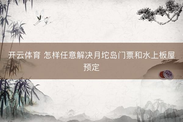 开云体育 怎样任意解决月坨岛门票和水上板屋预定