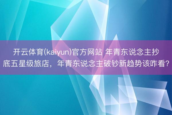 开云体育(kaiyun)官方网站 年青东说念主抄底五星级旅店，年青东说念主破钞新趋势该咋看？