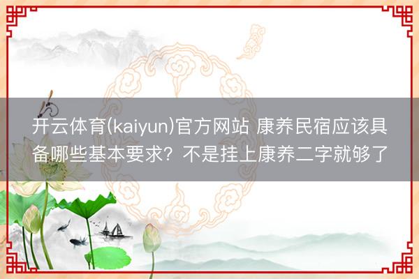 开云体育(kaiyun)官方网站 康养民宿应该具备哪些基本要求？不是挂上康养二字就够了