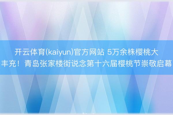 开云体育(kaiyun)官方网站 5万余株樱桃大丰充！青岛张家楼街说念第十六届樱桃节崇敬启幕