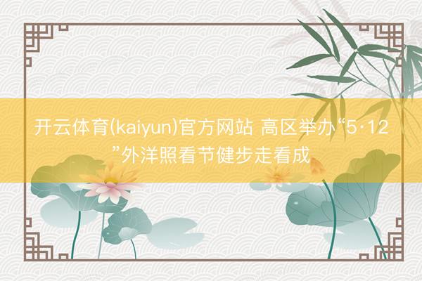开云体育(kaiyun)官方网站 高区举办“5·12”外洋照看节健步走看成
