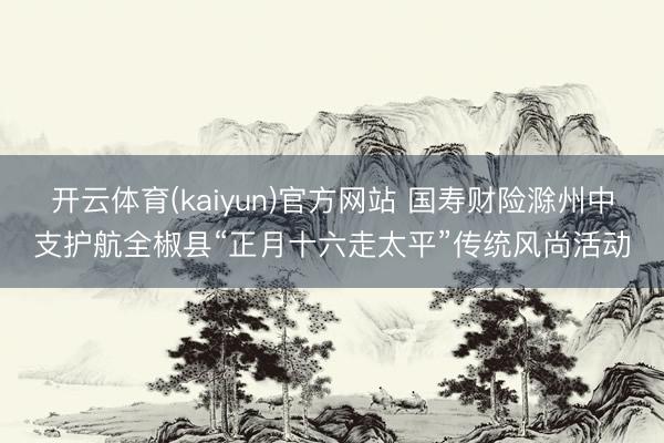 开云体育(kaiyun)官方网站 国寿财险滁州中支护航全椒县“正月十六走太平”传统风尚活动