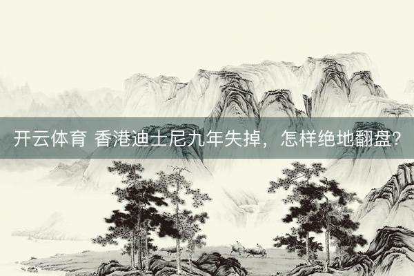 开云体育 香港迪士尼九年失掉，怎样绝地翻盘？