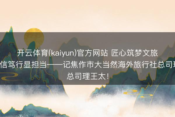 开云体育(kaiyun)官方网站 匠心筑梦文旅路，诚信笃行显担当——记焦作市大当然海外旅行社总司理王太！