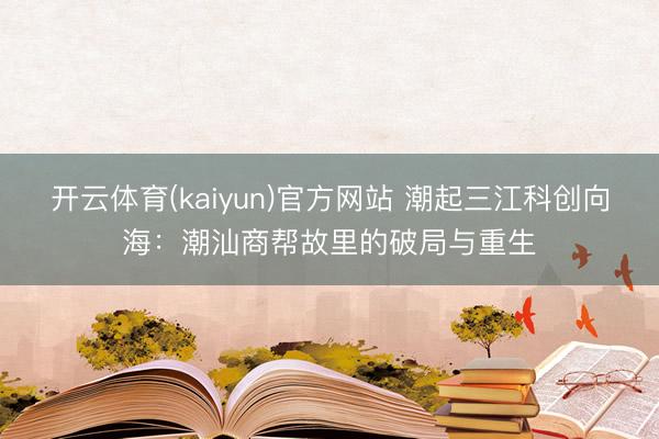 开云体育(kaiyun)官方网站 潮起三江科创向海：潮汕商帮故里的破局与重生