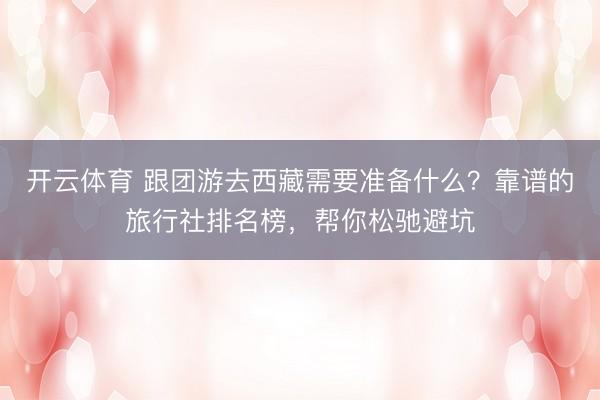 开云体育 跟团游去西藏需要准备什么？靠谱的旅行社排名榜，帮你松驰避坑