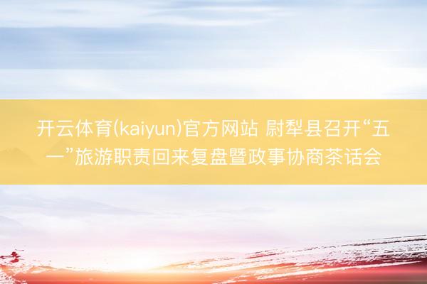 开云体育(kaiyun)官方网站 尉犁县召开“五一”旅游职责回来复盘暨政事协商茶话会