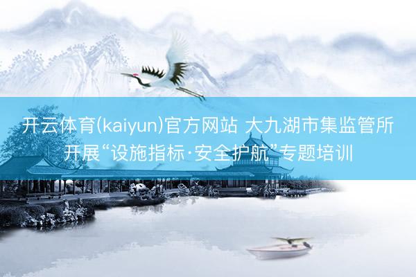 开云体育(kaiyun)官方网站 大九湖市集监管所开展“设施指标·安全护航”专题培训