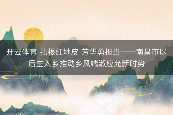 开云体育 扎根红地皮 芳华勇担当——南昌市以后生入乡推动乡风端淑应允新时势