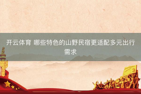 开云体育 哪些特色的山野民宿更适配多元出行需求