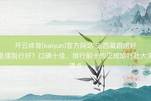 开云体育(kaiyun)官方网站 去西藏跟团好仍是摆脱行好？口碑十佳、排行前十的正规旅行社大清点