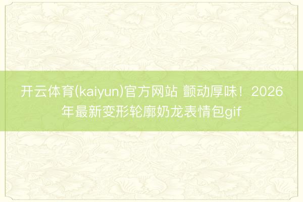 开云体育(kaiyun)官方网站 颤动厚味！2026年最新变形轮廓奶龙表情包gif