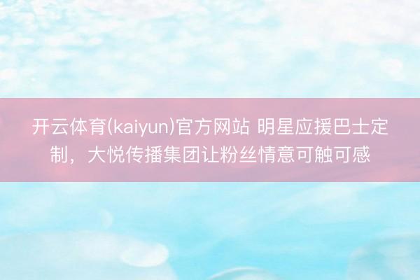 开云体育(kaiyun)官方网站 明星应援巴士定制，大悦传播集团让粉丝情意可触可感