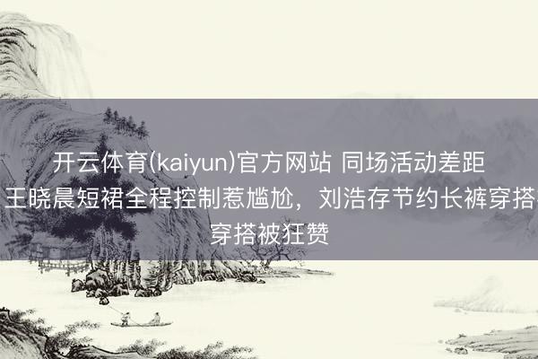 开云体育(kaiyun)官方网站 同场活动差距拉满！王晓晨短裙全程控制惹尴尬，刘浩存节约长裤穿搭被狂赞