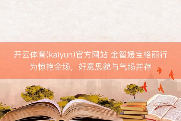 开云体育(kaiyun)官方网站 金智媛宝格丽行为惊艳全场，好意思貌与气场并存