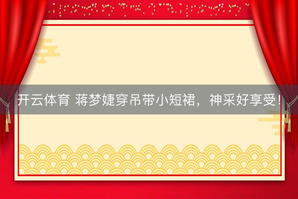 开云体育 蒋梦婕穿吊带小短裙，神采好享受！