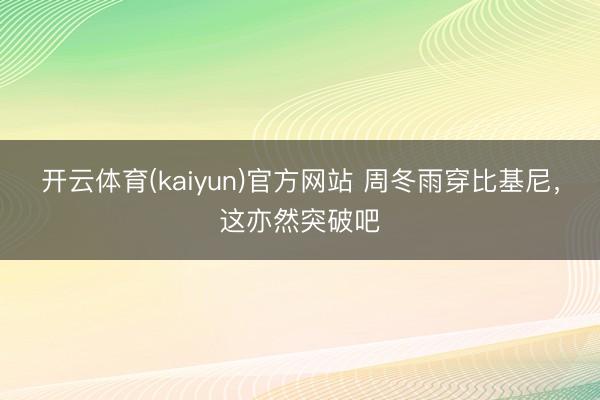 开云体育(kaiyun)官方网站 周冬雨穿比基尼，这亦然突破吧