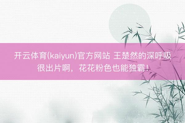 开云体育(kaiyun)官方网站 王楚然的深呼吸很出片啊，花花粉色也能独霸！