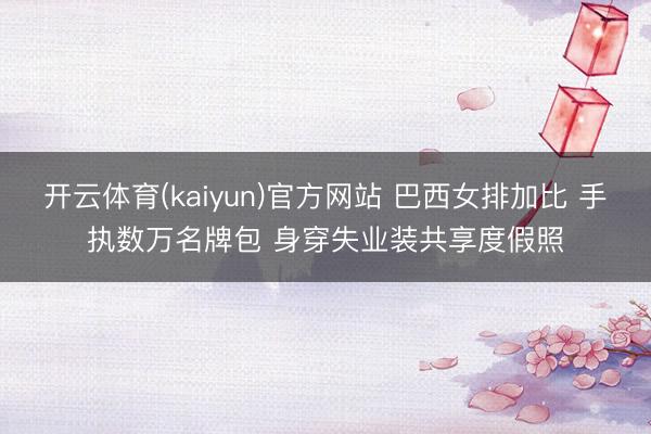 开云体育(kaiyun)官方网站 巴西女排加比 手执数万名牌包 身穿失业装共享度假照