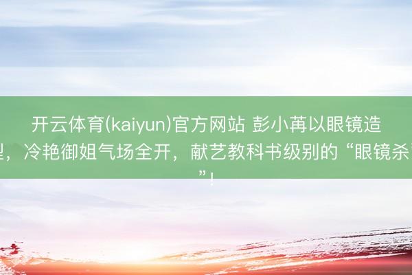 开云体育(kaiyun)官方网站 彭小苒以眼镜造型，冷艳御姐气场全开，献艺教科书级别的 “眼镜杀”！