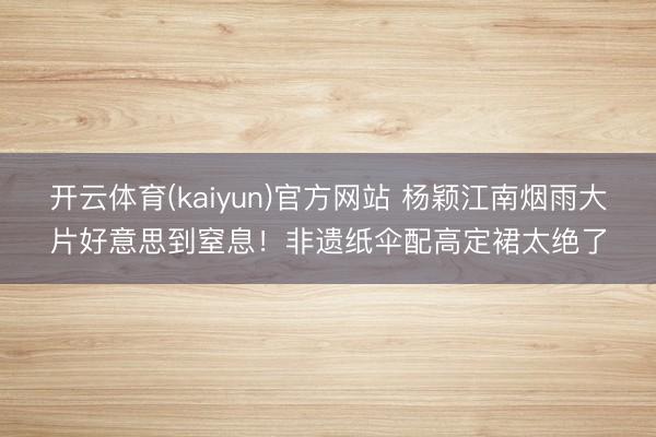 开云体育(kaiyun)官方网站 杨颖江南烟雨大片好意思到窒息！非遗纸伞配高定裙太绝了