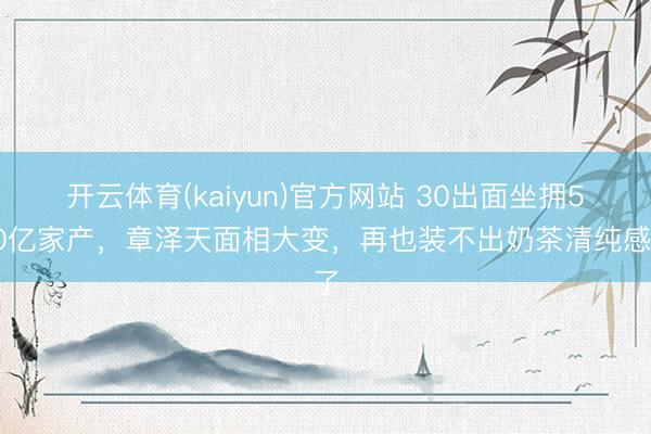 开云体育(kaiyun)官方网站 30出面坐拥500亿家产，章泽天面相大变，再也装不出奶茶清纯感了