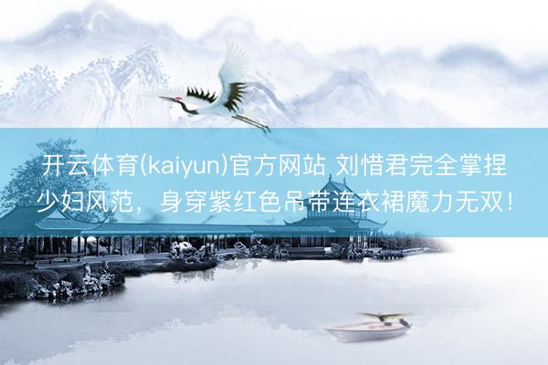开云体育(kaiyun)官方网站 刘惜君完全掌捏少妇风范，身穿紫红色吊带连衣裙魔力无双！