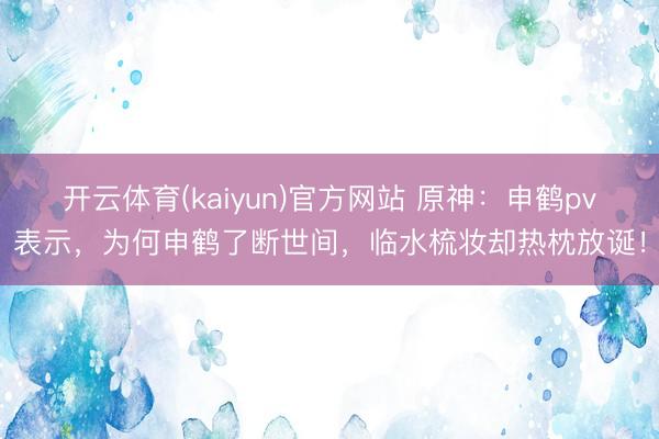 开云体育(kaiyun)官方网站 原神：申鹤pv表示，为何申鹤了断世间，临水梳妆却热枕放诞！