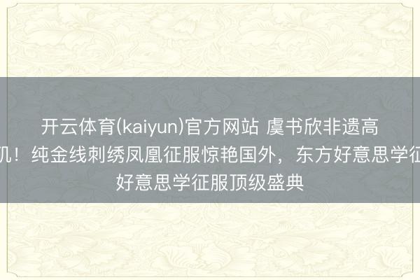 开云体育(kaiyun)官方网站 虞书欣非遗高定能干洛杉矶！纯金线刺绣凤凰征服惊艳国外，东方好意思学征服顶级盛典