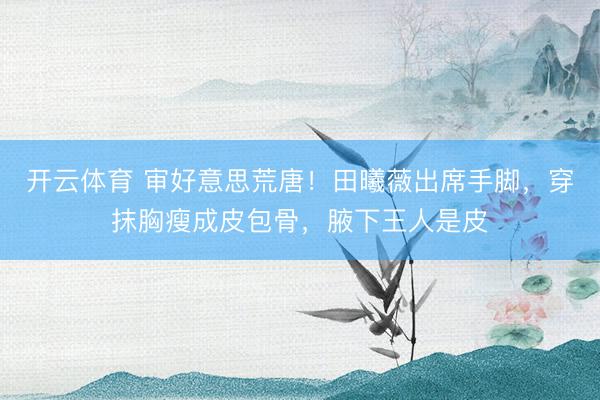 开云体育 审好意思荒唐！田曦薇出席手脚，穿抹胸瘦成皮包骨，腋下王人是皮